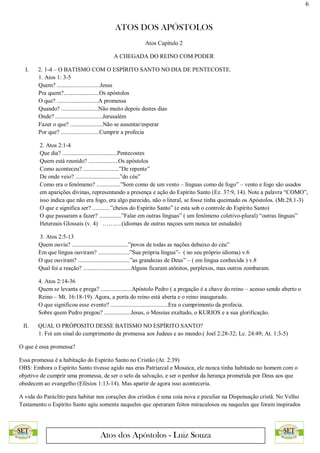 6
ATOS DOS APÓSTOLOS
Atos dos Apóstolos - Luiz Souza
Atos Capítulo 2
A CHEGADA DO REINO COM PODER
I. 2. 1-4 – O BATISMO COM O ESPÍRITO SANTO NO DIA DE PENTECOSTE.
1. Atos 1: 3-5
Quem? .............................Jesus
Pra quem?........................Os apóstolos
O que? ............................A promessa
Quando? .........................Não muito depois destes dias
Onde? ................................Jerusalém
Fazer o que? ......................Não se ausentar/esperar
Por que? ..........................Cumprir a profecia
2. Atos 2:1-4
Que dia? .....................................Pentecostes
Quem está reunido? ....................Os apóstolos
Como aconteceu? ........................”De repente”
De onde veio? ..............................”do céu”
Como era o fenômeno? ................”Som como de um vento – línguas como de fogo” – vento e fogo são usados
em aparições divinas, representando a presença e ação do Espírito Santo (Ez. 37:9, 14). Note a palavra “COMO”,
isso indica que não era fogo, era algo parecido, não o literal, se fosse tinha queimado os Apóstolos. (Mt.28.1-3)
O que e significa ser? ............”cheios do Espírito Santo” (e esta sob o controle do Espírito Santo)
O que passaram a fazer? ...............”Falar em outras línguas” ( um fenômeno coletivo-plural) “outras línguas”
Hetereais Glossais (v. 4) ……….(idiomas de outras naçoes sem nunca ter estudado)
3. Atos 2:5-13
Quem ouviu? ......................................”povos de todas as nações debaixo do céu”
Em que língua ouviram? .....................”Sua própria língua”- ( no seu próprio idioma) v.6
O que ouviram? ...................................”as grandezas de Deus” – ( em lingua conhecida ) v.8
Qual foi a reação? ................................Alguns ficaram atônitos, perplexos, mas outros zombaram.
4. Atos 2:14-36
Quem se levanta e prega? .....................Apóstolo Pedro ( a pregação é a chave do reino – acesso sendo aberto o
Reino – Mt. 16:18-19). Agora, a porta do reino está aberta e o reino inaugurado.
O que significou esse evento? .......................................Era o cumprimento da profecia.
Sobre quem Pedro pregou? ..................Jesus, o Messias exaltado, o KURIOS e a sua glorificação.
II. QUAL O PRÓPOSITO DESSE BATISMO NO ESPÍRITO SANTO?
1. Foi um sinal do cumprimento da promessa aos Judeus e ao mundo.( Joel 2:28-32; Lc. 24:49; At. 1:3-5)
O que é essa promessa?
Essa promessa é a habitação do Espírito Santo no Cristão (At. 2:39)
OBS: Embora o Espírito Santo tivesse agido nas eras Patriarcal e Mosaica, ele nunca tinha habitado no homem com o
objetivo de cumprir uma promessa, de ser o selo da salvação, e ser o penhor da herança prometida por Deus aos que
obedecem ao evangelho (Efésios 1:13-14). Mas apartir de agora isso aconteceria.
A vida do Paráclito para habitar nos corações dos cristãos é uma coia nova e peculiar na Dispensação cristã. No Velho
Testamento o Espírito Santo agiu somente naqueles que operaram feitos miraculosos ou naqueles que foram inspirados
 