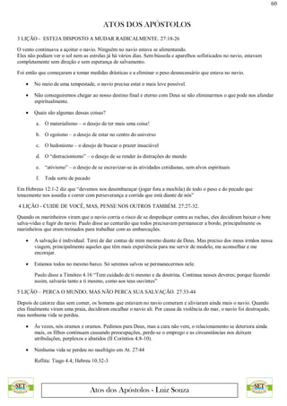 60
ATOS DOS APÓSTOLOS
Atos dos Apóstolos - Luiz Souza
3 LIÇÃO - ESTEJA DISPOSTO A MUDAR RADICALMENTE. 27:18-26
O vento continuava a açoitar o navio. Ninguém no navio estava se alimentando.
Eles não podiam ver o sol nem as estrelas já há vários dias. Sem bússola e aparelhos sofisticados no navio, estavam
completamente sem direção e sem esperança de salvamento.
Foi então que começaram a tomar medidas drásticas e a eliminar o peso desnecessário que estava no navio.
 No meio de uma tempestade, o navio precisa estar o mais leve possível.
 Não conseguiremos chegar ao nosso destino final e eterno com Deus se não eliminarmos o que pode nos afundar
espiritualmente.
 Quais são algumas dessas coisas?
a. O materialismo – o desejo de ter mais uma coisa!
b. O egoísmo – o desejo de estar no centro do universo
c. O hedonismo – o desejo de buscar o prazer insaciável
d. O “distracionismo” – o desejo de se render às distrações do mundo
e. “ativismo” – o desejo de se escravizar-se às atividades cotidianas, sem alvos espirituais
f. Toda sorte de pecado
Em Hebreus 12:1-2 diz que “devemos nos desembaraçar (jogar fora a mochila) de todo o peso e do pecado que
tenazmente nos assedia e correr com perseverança a corrida que está diante de nós”
4 LIÇÃO - CUIDE DE VOCÊ, MAS, PENSE NOS OUTROS TAMBÉM. 27:27-32.
Quando os marinheiros viram que o navio corria o risco de se despedaçar contra as rochas, eles decidiram baixar o bote
salva-vidas e fugir do navio. Paulo disse ao centurião que todos precisavam permanecer a bordo, principalmente os
marinheiros que eram treinados para trabalhar com as embarcações.
 A salvação é individual. Terei de dar contas de mim mesmo diante de Deus. Mas preciso dos meus irmãos nessa
viagem, principalmente aqueles que têm mais experiência para me servir de modelo, me aconselhar e me
encorajar.
 Estamos todos no mesmo barco. Só seremos salvos se permanecermos nele.
Paulo disse a Timóteo 4.16 “Tem cuidado de ti mesmo e da doutrina. Continua nesses deveres; porque fazendo
assim, salvarás tanto a ti mesmo, como aos teus ouvintes”
5 LIÇÃO – PERCA O MUNDO, MAS NÃO PERCA SUA SALVAÇÃO. 27:33-44
Depois de catorze dias sem comer, os homens que estavam no navio comeram e aliviaram ainda mais o navio. Quando
eles finalmente viram uma praia, decidiram encalhar o navio ali. Por causa da violência do mar, o navio foi destroçado,
mas nenhuma vida se perdeu.
 Às vezes, nós oramos e oramos. Pedimos para Deus, mas a cura não vem, o relacionamento se deteriora ainda
mais, os filhos continuam causando preocupações, perde-se o emprego e as circunstâncias nos deixam
atribulações, perplexos e abatidos (II Coríntios 4:8-10).
 Nenhuma vida se perdeu no naufrágio em At. 27:44
Reflita: Tiago 4.4; Hebreu 10.32-3
 