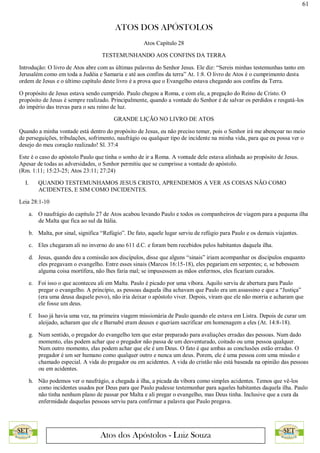 61
ATOS DOS APÓSTOLOS
Atos dos Apóstolos - Luiz Souza
Atos Capítulo 28
TESTEMUNHANDO AOS CONFINS DA TERRA
Introdução: O livro de Atos abre com as últimas palavras do Senhor Jesus. Ele diz: “Sereis minhas testemunhas tanto em
Jerusalém como em toda a Judéia e Samaria e até aos confins da terra” At. 1:8. O livro de Atos é o cumprimento desta
ordem de Jesus e o último capítulo deste livro é a prova que o Evangelho estava chegando aos confins da Terra.
O propósito de Jesus estava sendo cumprido. Paulo chegou a Roma, e com ele, a pregação do Reino de Cristo. O
propósito de Jesus é sempre realizado. Principalmente, quando a vontade do Senhor é de salvar os perdidos e resgatá-los
do império das trevas para o seu reino de luz.
GRANDE LIÇÃO NO LIVRO DE ATOS
Quando a minha vontade está dentro do propósito de Jesus, eu não preciso temer, pois o Senhor irá me abençoar no meio
de perseguições, tribulações, sofrimento, naufrágio ou qualquer tipo de incidente na minha vida, para que eu possa ver o
desejo do meu coração realizado! Sl. 37:4
Este é o caso do apóstolo Paulo que tinha o sonho de ir a Roma. A vontade dele estava alinhada ao propósito de Jesus.
Apesar de todas as adversidades, o Senhor permitiu que se cumprisse a vontade do apóstolo.
(Rm. 1:11; 15:23-25; Atos 23:11; 27:24)
I. QUANDO TESTEMUNHAMOS JESUS CRISTO, APRENDEMOS A VER AS COISAS NÃO COMO
ACIDENTES, E SIM COMO INCIDENTES.
Leia 28:1-10
a. O naufrágio do capítulo 27 de Atos acabou levando Paulo e todos os companheiros de viagem para a pequena ilha
de Malta que fica ao sul da Itália.
b. Malta, por sinal, significa “Refúgio”. De fato, aquele lugar serviu de refúgio para Paulo e os demais viajantes.
c. Eles chegaram ali no inverno do ano 611 d.C. e foram bem recebidos pelos habitantes daquela ilha.
d. Jesus, quando deu a comissão aos discípulos, disse que alguns “sinais” iriam acompanhar os discípulos enquanto
eles pregavam o evangelho. Entre esses sinais (Marcos 16:15-18), eles pegariam em serpentes; e, se bebessem
alguma coisa mortífera, não lhes faria mal; se impusessem as mãos enfermos, eles ficariam curados.
e. Foi isso o que aconteceu ali em Malta. Paulo é picado por uma víbora. Aquilo serviu de abertura para Paulo
pregar o evangelho. A princípio, as pessoas daquela ilha achavam que Paulo era um assassino e que a “Justiça”
(era uma deusa daquele povo), não iria deixar o apóstolo viver. Depois, viram que ele não morria e acharam que
ele fosse um deus.
f. Isso já havia uma vez, na primeira viagem missionária de Paulo quando ele estava em Listra. Depois de curar um
aleijado, acharam que ele e Barnabé eram deuses e queriam sacrificar em homenagem a eles (At. 14:8-18).
g. Num sentido, o pregador do evangelho tem que estar preparado para avaliações erradas das pessoas. Num dado
momento, elas podem achar que o pregador não passa de um desventurado, coitado ou uma pessoa qualquer.
Num outro momento, elas podem achar que ele é um Deus. O fato é que ambas as conclusões estão erradas. O
pregador é um ser humano como qualquer outro e nunca um deus. Porem, ele é uma pessoa com uma missão e
chamado especial. A vida do pregador ou em acidentes. A vida do cristão não está baseada na opinião das pessoas
ou em acidentes.
h. Não podemos ver o naufrágio, a chegada à ilha, a picada da víbora como simples acidentes. Temos que vê-los
como incidentes usados por Deus para que Paulo pudesse testemunhar para aqueles habitantes daquela ilha. Paulo
não tinha nenhum plano de passar por Malta e ali pregar o evangelho, mas Deus tinha. Inclusive que a cura da
enfermidade daquelas pessoas serviu para confirmar a palavra que Paulo pregava.
 