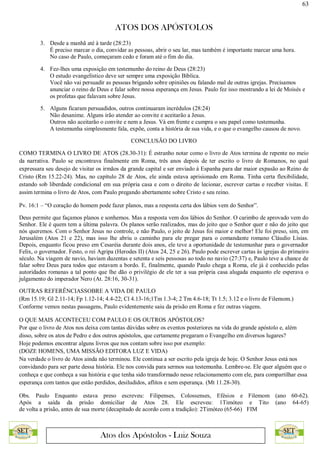 63
ATOS DOS APÓSTOLOS
Atos dos Apóstolos - Luiz Souza
3. Desde a manhã até à tarde (28:23)
É preciso marcar o dia, convidar as pessoas, abrir o seu lar, mas também é importante marcar uma hora.
No caso de Paulo, começaram cedo e foram até o fim do dia.
4. Fez-lhes uma exposição em testemunho do reino de Deus (28:23)
O estudo evangelístico deve ser sempre uma exposição Bíblica.
Você não vai persuadir as pessoas brigando sobre opiniões ou falando mal de outras igrejas. Precisamos
anunciar o reino de Deus e falar sobre nossa esperança em Jesus. Paulo fez isso mostrando a lei de Moisés e
os profetas que falavam sobre Jesus.
5. Alguns ficaram persuadidos, outros continuaram incrédulos (28:24)
Não desanime. Alguns irão atender ao convite e aceitarão a Jesus.
Outros não aceitarão o convite e nem a Jesus. Vá em frente e cumpra o seu papel como testemunha.
A testemunha simplesmente fala, expõe, conta a história de sua vida, e o que o evangelho causou de novo.
CONCLUSÃO DO LIVRO
COMO TERMINA O LIVRO DE ATOS (28.30-31): É estranho notar como o livro de Atos termina de repente no meio
da narrativa. Paulo se encontrava finalmente em Roma, três anos depois de ter escrito o livro de Romanos, no qual
expressara seu desejo de visitar os irmãos da grande capital e ser enviado à Espanha para dar maior expasão ao Reino de
Cristo (Rm 15.22-24). Mas, no capítulo 28 de Atos, ele ainda estava aprisionado em Roma. Tinha certa flexibilidade,
estando sob liberdade condicional em sua própria casa e com o direito de lecionar, escrever cartas e receber visitas. E
assim termina o livro de Atos, com Paulo pregando abertamente sobre Cristo e seu reino.
Pv. 16:1 – “O coração do homem pode fazer planos, mas a resposta certa dos lábios vem do Senhor”.
Deus permite que façamos planos e sonhemos. Mas a resposta vem dos lábios do Senhor. O carimbo de aprovado vem do
Senhor. Ele é quem tem a última palavra. Os planos serão realizados, mas do jeito que o Senhor quer e não do jeito que
nós queremos. Com o Senhor Jesus no controle, e não Paulo, o jeito de Jesus foi maior e melhor! Ele foi preso, sim, em
Jerusalém (Atos 21 e 22), mas isso lhe abriu o caminho para ele pregar para o comandante romano Cláudio Lísias.
Depois, enquanto ficou preso em Cesaréia durante dois anos, ele teve a oportunidade de testemunhar para o governador
Felix, o governador. Festo, o rei Agripa (Herodes II) (Atos 24, 25 e 26). Paulo pode escrever cartas às igrejas do primeiro
século. Na viagem de navio, haviam duzentas e setenta e seis pessosas ao todo no navio (27:37) e, Paulo teve a chance de
falar sobre Deus para todos que estavam a bordo. E, finalmente, quando Paulo chega a Roma, ele já é conhecido pelas
autoridades romanas a tal ponto que lhe dão o privilégio de ele ter a sua própria casa alugada enquanto ele esperava o
julgamento do imperador Nero (At. 28:16, 30-31).
OUTRAS REFERÊNCIASSOBRE A VIDA DE PAULO
(Rm 15.19; Gl 2.11-14; Fp 1.12-14; 4.4-22; Cl 4.13-16;1Tm 1.3-4; 2 Tm 4.6-18; Tt 1.5; 3.12 e o livro de Filemom.)
Conforme vemos nestas passagens, Paulo evidentemente saiu da prisão em Roma e fez outras viagens.
O QUE MAIS ACONTECEU COM PAULO E OS OUTROS APÓSTOLOS?
Por que o livro de Atos nos deixa com tantas dúvidas sobre os eventos posteriores na vida do grande apóstolo e, além
disso, sobre os atos de Pedro e dos outros apóstolos, que certamente pregaram o Evangelho em diversos lugares?
Hoje podemos encontrar alguns livros que nos contam sobre isso por exemplo:
(DOZE HOMENS, UMA MISSÃO EDITORA LUZ E VIDA)
Na verdade o livro de Atos ainda não terminou. Ele continua a ser escrito pela igreja de hoje. O Senhor Jesus está nos
convidando para ser parte dessa história. Ele nos convida para sermos sua testemunha. Lembre-se. Ele quer alguém que o
conheça e que conheça a sua história e que tenha sido transformado nesse relacionamento com ele, para compartilhar essa
esperança com tantos que estão perdidos, desiludidos, aflitos e sem esperança. (Mt 11.28-30).
Obs. Paulo Enquanto estava preso escreveu: Filipenses, Colossenses, Efésios e Filemom (ano 60-62).
Após a saída da prisão domiciliar de Atos 28. Ele escreveu: 1Timóteo e Tito (ano 64-65)
de volta a prisão, antes de sua morte (decapitado de acordo com a tradição): 2Timóteo (65-66) FIM
 