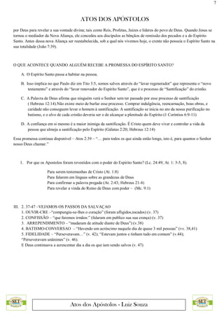 7
ATOS DOS APÓSTOLOS
Atos dos Apóstolos - Luiz Souza
por Deus para revelar a sua vontade divina; tais como Reis, Profetas, Juízes e líderes do povo de Deus. Quando Jesus se
tornou o mediador da Nova Aliança, ele concedeu aos discípulos as bênçãos de remissão dos pecados e a do Espírito
Santo. Antes dessa nova Aliança ser reestabelecida, sob a qual nós vivemos hoje, o crente não possuía o Espírito Santo na
sua totalidade (João 7:39).
O QUE ACONTECE QUANDO ALGUÉM RECEBE A PROMESSA DO ESPÍRITO SANTO?
A. O Espírito Santo passa a habitar na pessoa.
B. Isso implica no que Paulo diz em Tito 3:5, somos salvos através do “lavar regenerador” que representa o “novo
testamento” e através do “lavar renovador do Espírito Santo”, que é o processo de “Santificação” do cristão.
C. A Palavra de Deus afirma que ninguém verá o Senhor sem ter passado por esse processo de santificação
( Hebreus 12:14).Não existe meio de burlar esse processo. Comprar indulgência, reencarnação, boas obras, e
caridade não conseguem levar o homem à santificação. A santificação se inicia no ato da nossa purificação no
batismo, e o alvo de cada cristão deveria ser o de alcançar a plenitude do Espírito (1 Coríntios 6:9-11)
D. A confiança em si mesmo é a maior inimiga da santificação. É Cristo quem deve viver e controlar a vida da
pessoa que almeja a santificação pelo Espírito (Gálatas 2:20; Hebreus 12:14)
Essa promessa continua disponível – Atos 2:39 – “… para todos os que ainda estão longe, isto é, para quantos o Senhor
nosso Deus chamar.”
1. Por que os Apostolos foram revestidos com o poder do Espirito Santo? (Lc. 24:49; At. 1: 3-5, 8).
Para serem testemunhas de Cristo (At. 1:8)
Para falarem em línguas sobre as grandezas de Deus
Para confirmar a palavra pregada (At. 2:43; Hebreus 21-4)
Para revelar a vinda do Reino de Deus com poder – (Mc. 9:1)
III. 2. 37-47 –VEJAMOS OS PASSOS DA SALVAÇAO
1. OUVIR-CRE –“compungiu-se-lhes o coração” (foram afligidos,tocados) (v. 37)
2. CONFISSÃO – “que faremos irmãos:” (falaram em publico sua sua crença) (v. 37)
3. ARREPENDIMENTO – “mudaram de atitude diante de Deus”) (v.38)
4. BATISMO-CONVERSAO – “Havendo um acréscimo naquele dia de quase 3 mil pessoas” (vv. 38,41)
5. FIDELIDADE – “Perseveravam…” (v. 42); “Estevam juntos e tinham tudo em comum” (v.44);
“Perseveravam unânimes” (v. 46).
E Deus continuava a acrescentar dia a dia os que iam sendo salvos (v. 47)
 