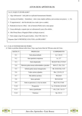 9
ATOS DOS APÓSTOLOS
Atos dos Apóstolos - Luiz Souza
II. 3. 13-26. O TESTEMUNHO DE PEDRO
A. Todos os profetas falaram sobre Jesus. Veja o que Isaias falou há 700 anos antes de Cristo.
ISAÍAS 53 PROFECIAS CUMPRIMENTO
V.1 Seria desacreditado Jo. 1:10-12
V.2 Sem aparência majestosa Lc. 2:7
V.3 Seria desprezado Mt.26:67-68; 27:39-43
V.4 Morreria pelas nossas enfermidades e pecados Mt.8:17; 1Pe. 2:24
V.5 Sofreria pelas nossas transgressões Mt. 28:20; Rm. 4:25
V.6 Todos seriam culpados Rm. 3:10-18, 23
V.7 Não abriria sua boca Mt.26:63
V.8 Seria oprimido Mt.26:65-68
V.9 Entre os perversos e o rico na morte Mt.27:38; 57-60
V.10 Prosperaria Lc. 23:44-48; 24:36-44
V.11 Seria o justificador 1 Pe. 2:24; 1 Jo 2:1
V.12 Vitorioso Fp. 2:8-11
3.6-12. O QUE É UM MILAGRE?
1. Algo sobrenatural – (não pode ser explicado humanamente falando).
2. Acontece de Imediato – Instantâneo – (não é uma simples melhora, nem acontece aos poucos – v. 16).
3. É inquestionável – não fica dúvida (viu-o todo o povo a andar).
4. Redunda em louvor a Deus – não ao homem (Pedro) nem a uma igreja).
5. Causa admiração e espanto (por ser sobrenatural) o povo fica atônito.
6. Abre Portas Parar a Pregação (Pedro se dirigiu ao povo).
7. Nem sempre exige fé de quem recebeu. (Atos 9:40; João 11).
Pergunta: Qual A DIFERENÇA DA CURA e do MILAGRE?
 