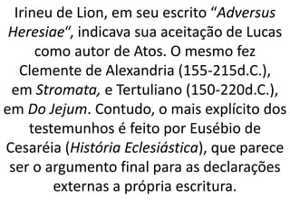Irineu de Lion, em seu escrito “Adversus
Heresiae“, indicava sua aceitação de Lucas
como autor de Atos. O mesmo fez
Clemente de Alexandria (155-215d.C.),
em Stromata, e Tertuliano (150-220d.C.),
em Do Jejum. Contudo, o mais explícito dos
testemunhos é feito por Eusébio de
Cesaréia (História Eclesiástica), que parece
ser o argumento final para as declarações
externas a própria escritura.
 