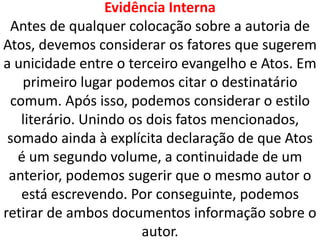 Evidência Interna
Antes de qualquer colocação sobre a autoria de
Atos, devemos considerar os fatores que sugerem
a unicidade entre o terceiro evangelho e Atos. Em
primeiro lugar podemos citar o destinatário
comum. Após isso, podemos considerar o estilo
literário. Unindo os dois fatos mencionados,
somado ainda à explícita declaração de que Atos
é um segundo volume, a continuidade de um
anterior, podemos sugerir que o mesmo autor o
está escrevendo. Por conseguinte, podemos
retirar de ambos documentos informação sobre o
autor.
 