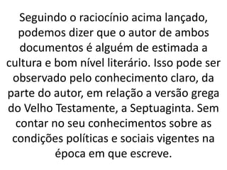 Seguindo o raciocínio acima lançado,
podemos dizer que o autor de ambos
documentos é alguém de estimada a
cultura e bom nível literário. Isso pode ser
observado pelo conhecimento claro, da
parte do autor, em relação a versão grega
do Velho Testamente, a Septuaginta. Sem
contar no seu conhecimentos sobre as
condições políticas e sociais vigentes na
época em que escreve.
 