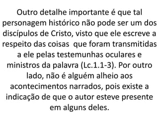 Outro detalhe importante é que tal
personagem histórico não pode ser um dos
discípulos de Cristo, visto que ele escreve a
respeito das coisas que foram transmitidas
a ele pelas testemunhas oculares e
ministros da palavra (Lc.1.1-3). Por outro
lado, não é alguém alheio aos
acontecimentos narrados, pois existe a
indicação de que o autor esteve presente
em alguns deles.
 