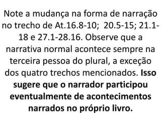 Note a mudança na forma de narração
no trecho de At.16.8-10; 20.5-15; 21.1-
18 e 27.1-28.16. Observe que a
narrativa normal acontece sempre na
terceira pessoa do plural, a exceção
dos quatro trechos mencionados. Isso
sugere que o narrador participou
eventualmente de acontecimentos
narrados no próprio livro.
 