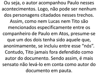 Ou seja, o autor acompanhou Paulo nesses
acontecimentos. Logo, não pode ser nenhum
dos personagens citadados nesses trechos.
Assim, como nem Lucas nem Tito são
mencionados especificamente entre os
companheiro de Paulo em Atos, presume-se
que um dos dois tenha sido aquele que,
anonimamente, se incluiu entre esse “nós”.
Contudo, Tito jamais fora defendido como
autor do documento. Sendo assim, é mais
sensato não levá-lo em conta como autor do
documento em pauta.
 