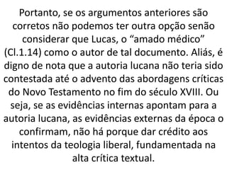 Portanto, se os argumentos anteriores são
corretos não podemos ter outra opção senão
considerar que Lucas, o “amado médico”
(Cl.1.14) como o autor de tal documento. Aliás, é
digno de nota que a autoria lucana não teria sido
contestada até o advento das abordagens críticas
do Novo Testamento no fim do século XVIII. Ou
seja, se as evidências internas apontam para a
autoria lucana, as evidências externas da época o
confirmam, não há porque dar crédito aos
intentos da teologia liberal, fundamentada na
alta crítica textual.
 