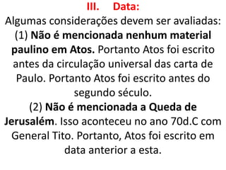 III. Data:
Algumas considerações devem ser avaliadas:
(1) Não é mencionada nenhum material
paulino em Atos. Portanto Atos foi escrito
antes da circulação universal das carta de
Paulo. Portanto Atos foi escrito antes do
segundo século.
(2) Não é mencionada a Queda de
Jerusalém. Isso aconteceu no ano 70d.C com
General Tito. Portanto, Atos foi escrito em
data anterior a esta.
 