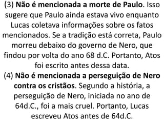(3) Não é mencionada a morte de Paulo. Isso
sugere que Paulo ainda estava vivo enquanto
Lucas coletava informações sobre os fatos
mencionados. Se a tradição está correta, Paulo
morreu debaixo do governo de Nero, que
findou por volta do ano 68 d.C. Portanto, Atos
foi escrito antes dessa data.
(4) Não é mencionada a perseguição de Nero
contra os cristãos. Segundo a história, a
perseguição de Nero, iniciada no ano de
64d.C., foi a mais cruel. Portanto, Lucas
escreveu Atos antes de 64d.C.
 