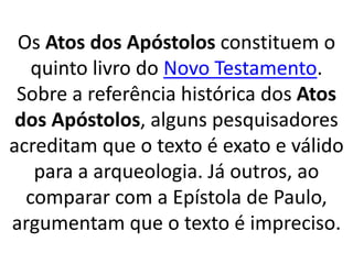 Os Atos dos Apóstolos constituem o
quinto livro do Novo Testamento.
Sobre a referência histórica dos Atos
dos Apóstolos, alguns pesquisadores
acreditam que o texto é exato e válido
para a arqueologia. Já outros, ao
comparar com a Epístola de Paulo,
argumentam que o texto é impreciso.
 