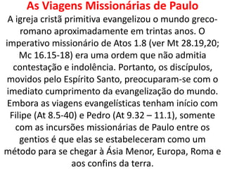 As Viagens Missionárias de Paulo
A igreja cristã primitiva evangelizou o mundo greco-
romano aproximadamente em trintas anos. O
imperativo missionário de Atos 1.8 (ver Mt 28.19,20;
Mc 16.15-18) era uma ordem que não admitia
contestação e indolência. Portanto, os discípulos,
movidos pelo Espírito Santo, preocuparam-se com o
imediato cumprimento da evangelização do mundo.
Embora as viagens evangelísticas tenham início com
Filipe (At 8.5-40) e Pedro (At 9.32 – 11.1), somente
com as incursões missionárias de Paulo entre os
gentios é que elas se estabeleceram como um
método para se chegar à Ásia Menor, Europa, Roma e
aos confins da terra.
 