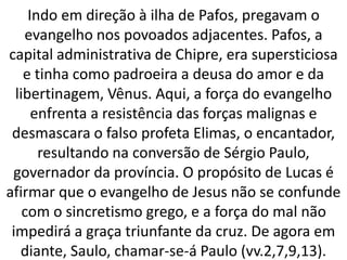 Indo em direção à ilha de Pafos, pregavam o
evangelho nos povoados adjacentes. Pafos, a
capital administrativa de Chipre, era supersticiosa
e tinha como padroeira a deusa do amor e da
libertinagem, Vênus. Aqui, a força do evangelho
enfrenta a resistência das forças malignas e
desmascara o falso profeta Elimas, o encantador,
resultando na conversão de Sérgio Paulo,
governador da província. O propósito de Lucas é
afirmar que o evangelho de Jesus não se confunde
com o sincretismo grego, e a força do mal não
impedirá a graça triunfante da cruz. De agora em
diante, Saulo, chamar-se-á Paulo (vv.2,7,9,13).
 