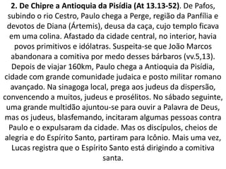 2. De Chipre a Antioquia da Pisídia (At 13.13-52). De Pafos,
subindo o rio Cestro, Paulo chega a Perge, região da Panfília e
devotos de Diana (Ártemis), deusa da caça, cujo templo ficava
em uma colina. Afastado da cidade central, no interior, havia
povos primitivos e idólatras. Suspeita-se que João Marcos
abandonara a comitiva por medo desses bárbaros (vv.5,13).
Depois de viajar 160km, Paulo chega a Antioquia da Pisídia,
cidade com grande comunidade judaica e posto militar romano
avançado. Na sinagoga local, prega aos judeus da dispersão,
convencendo a muitos, judeus e prosélitos. No sábado seguinte,
uma grande multidão ajuntou-se para ouvir a Palavra de Deus,
mas os judeus, blasfemando, incitaram algumas pessoas contra
Paulo e o expulsaram da cidade. Mas os discípulos, cheios de
alegria e do Espírito Santo, partiram para Icônio. Mais uma vez,
Lucas registra que o Espírito Santo está dirigindo a comitiva
santa.
 