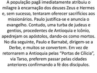 A população pagã imediatamente atribuiu o
milagre à encarnação dos deuses Zeus e Hermes
e, sem sucesso, tentaram oferecer sacrifícios aos
missionários. Paulo justifica-se e anuncia o
evangelho. Contudo, uma turba de judeus e
gentios, procedentes de Antioquia e Icônio,
apedrejam os apóstolos, dando-os como mortos.
No dia seguinte, Paulo e Barnabé, dirigem-se a
Derbe, e muitos se convertem. Em vez de
retornarem a Antioquia pelas “Portas de Cílicia”,
via Tarso, preferem passar pelas cidades
anteriores confirmando a fé dos discípulos.
 