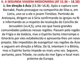 II. A SEGUNDA VIAGEM MISSIONÁRIA (AT 15.36 – 18.28)
1. Em direção à Ásia (15.36–16.8). Após a ruptura com
Barnabé, Paulo prossegue na companhia de Silas e, em
Listra, une-se a ele o jovem Timóteo. Partindo de
Antioquia, dirigem-se à Síria confirmando às igrejas na fé
e informando-as a respeito da resolução do Concílio de
Jerusalém (vv.4,5), uma vez que havia grandes
comunidades judaicas nessas regiões. Passam pela região
da Frígia e da Galácia, mas o Espírito Santo interrompe o
itinerário por eles estabelecido e apresenta-lhes um novo
projeto. São impedidos de evangelizar nas regiões da Ásia
e seguem em direção a Mísia. De lá, intentam ir a Bitínia,
mas o Espírito Santo impede-os mais uma vez. Seguem,
portanto, para Trôade, na costa do mar Egeu e local mais
próximo da Europa.
 