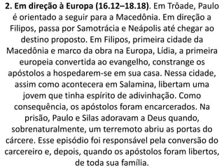 2. Em direção à Europa (16.12–18.18). Em Trôade, Paulo
é orientado a seguir para a Macedônia. Em direção a
Filipos, passa por Samotrácia e Neápolis até chegar ao
destino proposto. Em Filipos, primeira cidade da
Macedônia e marco da obra na Europa, Lídia, a primeira
europeia convertida ao evangelho, constrange os
apóstolos a hospedarem-se em sua casa. Nessa cidade,
assim como acontecera em Salamina, libertam uma
jovem que tinha espírito de adivinhação. Como
consequência, os apóstolos foram encarcerados. Na
prisão, Paulo e Silas adoravam a Deus quando,
sobrenaturalmente, um terremoto abriu as portas do
cárcere. Esse episódio foi responsável pela conversão do
carcereiro e, depois, quando os apóstolos foram libertos,
de toda sua família.
 