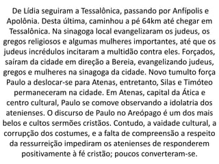 De Lídia seguiram a Tessalônica, passando por Anfípolis e
Apolônia. Desta última, caminhou a pé 64km até chegar em
Tessalônica. Na sinagoga local evangelizaram os judeus, os
gregos religiosos e algumas mulheres importantes, até que os
judeus incrédulos incitaram a multidão contra eles. Forçados,
saíram da cidade em direção a Bereia, evangelizando judeus,
gregos e mulheres na sinagoga da cidade. Novo tumulto força
Paulo a deslocar-se para Atenas, entretanto, Silas e Timóteo
permaneceram na cidade. Em Atenas, capital da Ática e
centro cultural, Paulo se comove observando a idolatria dos
atenienses. O discurso de Paulo no Areópago é um dos mais
belos e cultos sermões cristãos. Contudo, a vaidade cultural, a
corrupção dos costumes, e a falta de compreensão a respeito
da ressurreição impediram os atenienses de responderem
positivamente à fé cristão; poucos converteram-se.
 