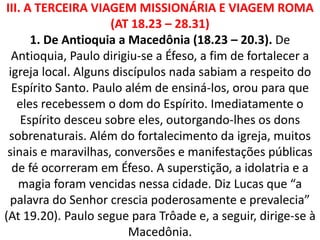 III. A TERCEIRA VIAGEM MISSIONÁRIA E VIAGEM ROMA
(AT 18.23 – 28.31)
1. De Antioquia a Macedônia (18.23 – 20.3). De
Antioquia, Paulo dirigiu-se a Éfeso, a fim de fortalecer a
igreja local. Alguns discípulos nada sabiam a respeito do
Espírito Santo. Paulo além de ensiná-los, orou para que
eles recebessem o dom do Espírito. Imediatamente o
Espírito desceu sobre eles, outorgando-lhes os dons
sobrenaturais. Além do fortalecimento da igreja, muitos
sinais e maravilhas, conversões e manifestações públicas
de fé ocorreram em Éfeso. A superstição, a idolatria e a
magia foram vencidas nessa cidade. Diz Lucas que “a
palavra do Senhor crescia poderosamente e prevalecia”
(At 19.20). Paulo segue para Trôade e, a seguir, dirige-se à
Macedônia.
 