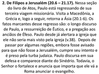 2. De Filipos a Jerusalém (20.6 – 21.17). Nessa seção
do livro de Atos, Paulo está regressando de sua
terceira viagem missionária. Visita a Macedônia, a
Grécia e, logo a seguir, retorna a Ásia (20.1-6). Os
fatos marcantes desse regresso são: o longo discurso
de Paulo, a ressurreição de Êutico, e a pregação aos
anciãos de Éfeso. Paulo desde já alertara a igreja que
ele não seria mais visto pela igreja (v.38). Depois de
passar por algumas regiões, embora fosse avisado
para que não fosse a Jerusalém, cumpre seu intento e
é preso pela turba judaica. Paulo discursa em sua
defesa e comparece diante do Sinédrio. Todavia, o
Senhor o fortalece e anuncia que importa que ele vá a
Roma anunciar o evangelho.
 