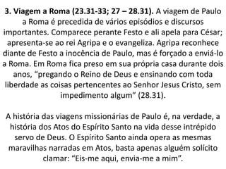 3. Viagem a Roma (23.31-33; 27 – 28.31). A viagem de Paulo
a Roma é precedida de vários episódios e discursos
importantes. Comparece perante Festo e ali apela para César;
apresenta-se ao rei Agripa e o evangeliza. Agripa reconhece
diante de Festo a inocência de Paulo, mas é forçado a enviá-lo
a Roma. Em Roma fica preso em sua própria casa durante dois
anos, “pregando o Reino de Deus e ensinando com toda
liberdade as coisas pertencentes ao Senhor Jesus Cristo, sem
impedimento algum” (28.31).
A história das viagens missionárias de Paulo é, na verdade, a
história dos Atos do Espírito Santo na vida desse intrépido
servo de Deus. O Espírito Santo ainda opera as mesmas
maravilhas narradas em Atos, basta apenas alguém solícito
clamar: “Eis-me aqui, envia-me a mim”.
 