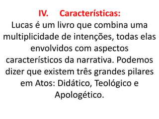 IV. Características:
Lucas é um livro que combina uma
multiplicidade de intenções, todas elas
envolvidos com aspectos
característicos da narrativa. Podemos
dizer que existem três grandes pilares
em Atos: Didático, Teológico e
Apologético.
 