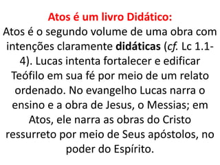 Atos é um livro Didático:
Atos é o segundo volume de uma obra com
intenções claramente didáticas (cf. Lc 1.1-
4). Lucas intenta fortalecer e edificar
Teófilo em sua fé por meio de um relato
ordenado. No evangelho Lucas narra o
ensino e a obra de Jesus, o Messias; em
Atos, ele narra as obras do Cristo
ressurreto por meio de Seus apóstolos, no
poder do Espírito.
 