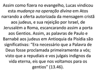 Assim como fizera no evangelho, Lucas vindicou
esta mudança na operação divina em Atos
narrando a oferta autorizada da mensagem cristã
aos judeus, e sua rejeição por Israel, de
Jerusalém a Roma, escancarando assim a porta
aos Gentios. Assim, as palavras de Paulo e
Barnabé aos judeus em Antioquia da Pisídia são
significativas: “Era necessário que a Palavra de
Deus fosse proclamada primeiramente a vós;
visto que a repudiais e vos julgais indignos da
vida eterna, eis que nos voltamos para os
gentios” (13.46).
 