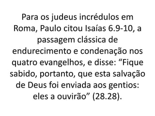 Para os judeus incrédulos em
Roma, Paulo citou Isaías 6.9-10, a
passagem clássica de
endurecimento e condenação nos
quatro evangelhos, e disse: “Fique
sabido, portanto, que esta salvação
de Deus foi enviada aos gentios:
eles a ouvirão” (28.28).
 