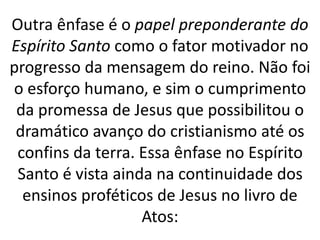 Outra ênfase é o papel preponderante do
Espírito Santo como o fator motivador no
progresso da mensagem do reino. Não foi
o esforço humano, e sim o cumprimento
da promessa de Jesus que possibilitou o
dramático avanço do cristianismo até os
confins da terra. Essa ênfase no Espírito
Santo é vista ainda na continuidade dos
ensinos proféticos de Jesus no livro de
Atos:
 