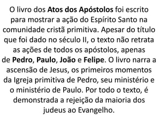 O livro dos Atos dos Apóstolos foi escrito
para mostrar a ação do Espírito Santo na
comunidade cristã primitiva. Apesar do título
que foi dado no século II, o texto não retrata
as ações de todos os apóstolos, apenas
de Pedro, Paulo, João e Felipe. O livro narra a
ascensão de Jesus, os primeiros momentos
da Igreja primitiva de Pedro, seu ministério e
o ministério de Paulo. Por todo o texto, é
demonstrada a rejeição da maioria dos
judeus ao Evangelho.
 