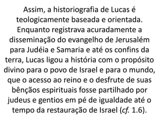 Assim, a historiografia de Lucas é
teologicamente baseada e orientada.
Enquanto registrava acuradamente a
disseminação do evangelho de Jerusalém
para Judéia e Samaria e até os confins da
terra, Lucas ligou a história com o propósito
divino para o povo de Israel e para o mundo,
que o acesso ao reino e o desfrute de suas
bênçãos espirituais fosse partilhado por
judeus e gentios em pé de igualdade até o
tempo da restauração de Israel (cf. 1.6).
 