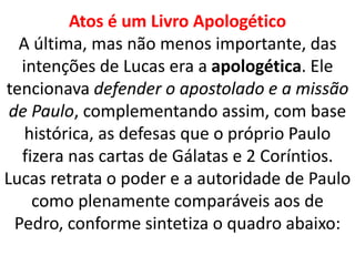 Atos é um Livro Apologético
A última, mas não menos importante, das
intenções de Lucas era a apologética. Ele
tencionava defender o apostolado e a missão
de Paulo, complementando assim, com base
histórica, as defesas que o próprio Paulo
fizera nas cartas de Gálatas e 2 Coríntios.
Lucas retrata o poder e a autoridade de Paulo
como plenamente comparáveis aos de
Pedro, conforme sintetiza o quadro abaixo:
 