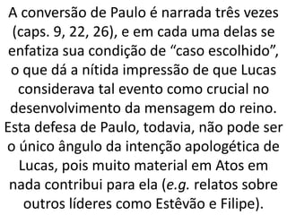 A conversão de Paulo é narrada três vezes
(caps. 9, 22, 26), e em cada uma delas se
enfatiza sua condição de “caso escolhido”,
o que dá a nítida impressão de que Lucas
considerava tal evento como crucial no
desenvolvimento da mensagem do reino.
Esta defesa de Paulo, todavia, não pode ser
o único ângulo da intenção apologética de
Lucas, pois muito material em Atos em
nada contribui para ela (e.g. relatos sobre
outros líderes como Estêvão e Filipe).
 
