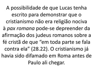 A possibilidade de que Lucas tenha
escrito para demonstrar que o
cristianismo não era religião nociva
à pax romana pode-se depreender da
afirmação dos judeus romanos sobre a
fé cristã de que “em toda parte se fala
contra ela” (28.22). O cristianismo já
havia sido difamado em Roma antes de
Paulo ali chegar.
 