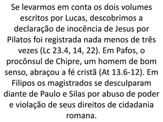 Se levarmos em conta os dois volumes
escritos por Lucas, descobrimos a
declaração de inocência de Jesus por
Pilatos foi registrada nada menos de três
vezes (Lc 23.4, 14, 22). Em Pafos, o
procônsul de Chipre, um homem de bom
senso, abraçou a fé cristã (At 13.6-12). Em
Filipos os magistrados se desculparam
diante de Paulo e Silas por abuso de poder
e violação de seus direitos de cidadania
romana.
 