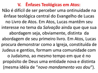 V. Ênfases Teológicas em Atos:
Não é difícil de ser perceber uma ontinuidade na
ênfase teológica central do Evangelho de Lucas
no Livro de Atos. Em Atos, Lucas mantêm seu
interesse no tema da Salvação ainda que que sua
abordagem seja, obviamente, distinta da
abordagem de seu primeiro livro. Em Atos, Lucas
procura demonstrar como a Igreja, constituída de
Judeus e gentios, formam uma comunidade com
o Judaísmo, ao mesmo tempo em que é no
propósito de Deus uma entidade nova e distinta
(mesma idéia de “novo mandamento vos dou“).
 