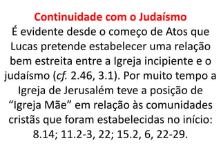 Continuidade com o Judaísmo
É evidente desde o começo de Atos que
Lucas pretende estabelecer uma relação
bem estreita entre a Igreja incipiente e o
judaísmo (cf. 2.46, 3.1). Por muito tempo a
Igreja de Jerusalém teve a posição de
“Igreja Mãe” em relação às comunidades
cristãs que foram estabelecidas no início:
8.14; 11.2-3, 22; 15.2, 6, 22-29.
 