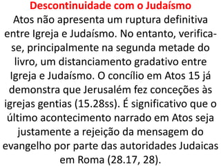 Descontinuidade com o Judaísmo
Atos não apresenta um ruptura definitiva
entre Igreja e Judaísmo. No entanto, verifica-
se, principalmente na segunda metade do
livro, um distanciamento gradativo entre
Igreja e Judaísmo. O concílio em Atos 15 já
demonstra que Jerusalém fez conceções às
igrejas gentias (15.28ss). É significativo que o
último acontecimento narrado em Atos seja
justamente a rejeição da mensagem do
evangelho por parte das autoridades Judaicas
em Roma (28.17, 28).
 