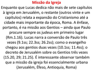 Missão da Igreja
Enquanto que Lucas dedica não mais de sete capítulos
à igreja em Jerusalém, o restante (outros vinte e um
capítulos) relata a expansão do Cristianismo até a
cidade mais importante da época, Roma. A ênfase,
portanto, é na missão aos Gentios – ainda que Paulo
procure sempre os judeus em primeiro lugar
(Rm.1.16). Lucas narra a conversão de Paulo três
vezes (9.1ss; 22.3ss; 26.2ss); como o evangelho
chegou aos gentios duas vezes (10.1ss; 11.4ss); o
decreto de Jerusalém sobre os Gentios três vezes
(15.20, 29; 21.25). É interessante observar também
que a missão da igreja foi essencialmente urbana
(Jerusalém, Éfeso, Antioquia, Roma)
 