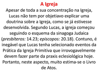 A Igreja
Apesar de toda a sua concentração na Igreja,
Lucas não tem por objetiavo explicar uma
doutrina sobre a Igreja, como se já estivesse
desenvolvida. Segundo Lucas, a igreja começou
seguindo o esquema da sinagoga Judaica
(presbíteros: 14.23; episcopos: 20.18). Contuno, é
inegável que Lucas tenha selecionado eventos da
Prática da Igreja Primitiva que irrovogavelmente
devem fazer parte da praxis eclesiológica hoje.
Portanto, neste aspecto, muito estima-se o Livro
de Atos.
 