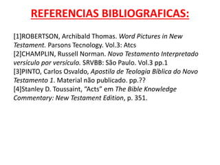 REFERENCIAS BIBLIOGRAFICAS:
[1]ROBERTSON, Archibald Thomas. Word Pictures in New
Testament. Parsons Tecnology. Vol.3: Atcs
[2]CHAMPLIN, Russell Norman. Novo Testamento Interpretado
versículo por versículo. SRVBB: São Paulo. Vol.3 pp.1
[3]PINTO, Carlos Osvaldo, Apostila de Teologia Bíblica do Novo
Testamento 1. Material não publicado. pp.??
[4]Stanley D. Toussaint, “Acts” em The Bible Knowledge
Commentary: New Testament Edition, p. 351.
 