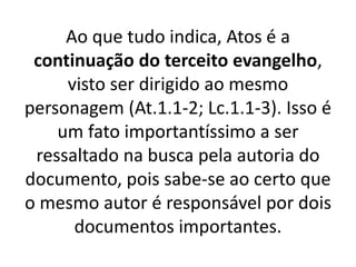 Ao que tudo indica, Atos é a
continuação do terceito evangelho,
visto ser dirigido ao mesmo
personagem (At.1.1-2; Lc.1.1-3). Isso é
um fato importantíssimo a ser
ressaltado na busca pela autoria do
documento, pois sabe-se ao certo que
o mesmo autor é responsável por dois
documentos importantes.
 