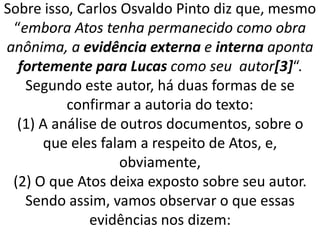 Sobre isso, Carlos Osvaldo Pinto diz que, mesmo
“embora Atos tenha permanecido como obra
anônima, a evidência externa e interna aponta
fortemente para Lucas como seu autor[3]“.
Segundo este autor, há duas formas de se
confirmar a autoria do texto:
(1) A análise de outros documentos, sobre o
que eles falam a respeito de Atos, e,
obviamente,
(2) O que Atos deixa exposto sobre seu autor.
Sendo assim, vamos observar o que essas
evidências nos dizem:
 