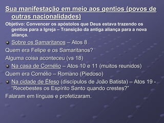 Sua manifestação em meio aos gentios (povos de
outras nacionalidades)
Objetivo: Convencer os apóstolos que Deus estava trazendo os
gentios para a Igreja – Transição da antiga aliança para a nova
aliança.
Sobre os Samaritanos – Atos 8
Quem era Felipe e os Samaritanos?
Alguma coisa aconteceu (vs 18)
Na casa de Cornélio – Atos 10 e 11 (muitos reunidos)
Quem era Cornélio – Romano (Piedoso)
Na cidade de Éfeso (discípulos de João Batista) – Atos 19 -
“Recebestes os Espírito Santo quando crestes?”
Falaram em línguas e profetizaram.
 
