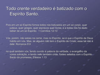 Todo crente verdadeiro é batizado com o
Espírito Santo.
Pois em um só Espírito fomos todos nós batizados em um só corpo, quer
judeus, quer gregos, quer escravos quer livres; e a todos nós foi dado
beber de um só Espírito. 1 Coríntios 12:13
Vós, porém, não estais na carne, mas no Espírito, se é que o Espírito de Deus
habita em vós. Mas, se alguém não tem o Espírito de Cristo, esse tal não é
dele. Romanos 8:9
no qual também vós, tendo ouvido a palavra da verdade, o evangelho da
vossa salvação, e tendo nele também crido, fostes selados com o Espírito
Santo da promessa, Efésios 1:13
 