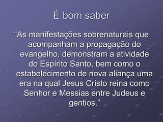 É bom saber
“As manifestações sobrenaturais que
acompanham a propagação do
evangelho, demonstram a atividade
do Espírito Santo, bem como o
estabelecimento de nova aliança uma
era na qual Jesus Cristo reina como
Senhor e Messias entre Judeus e
gentios.”
 