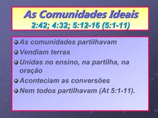 As Comunidades Ideais
2:42; 4:32; 5:12-16 (5:1-11)
As comunidades partilhavam
Vendiam terras
Unidas no ensino, na partilha, na
oração
Aconteciam as conversões
Nem todos partilhavam (At 5:1-11).
 