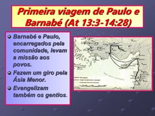 Primeira viagem de Paulo e
Barnabé (At 13:3-14:28)
Barnabé e Paulo,
encarregados pela
comunidade, levam
a missão aos
povos.
Fazem um giro pela
Ásia Menor.
Evangelizam
também os gentios.
 